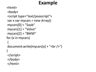 Example
<html>
<body>
<script type="text/javascript">
var x var mycars = new Array()
mycars[0] = "Saab“
mycars[1] = "Volvo“
mycars[2] = "BMW"
for (x in mycars)
{
document.write(mycars[x] + "<br />")
}
</script>
</body>
</html>
 