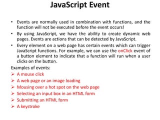 JavaScript Event
• Events are normally used in combination with functions, and the
function will not be executed before the event occurs!
• By using JavaScript, we have the ability to create dynamic web
pages. Events are actions that can be detected by JavaScript.
• Every element on a web page has certain events which can trigger
JavaScript functions. For example, we can use the onClick event of
a button element to indicate that a function will run when a user
clicks on the button.
Examples of events:
 A mouse click
 A web page or an image loading
 Mousing over a hot spot on the web page
 Selecting an input box in an HTML form
 Submitting an HTML form
 A keystroke
 
