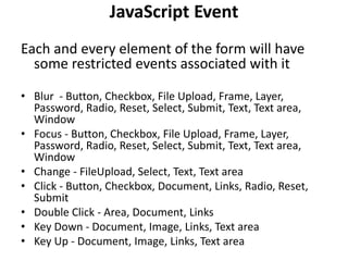 JavaScript Event
Each and every element of the form will have
some restricted events associated with it
• Blur - Button, Checkbox, File Upload, Frame, Layer,
Password, Radio, Reset, Select, Submit, Text, Text area,
Window
• Focus - Button, Checkbox, File Upload, Frame, Layer,
Password, Radio, Reset, Select, Submit, Text, Text area,
Window
• Change - FileUpload, Select, Text, Text area
• Click - Button, Checkbox, Document, Links, Radio, Reset,
Submit
• Double Click - Area, Document, Links
• Key Down - Document, Image, Links, Text area
• Key Up - Document, Image, Links, Text area
 