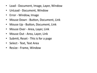 • Load - Document, Image, Layer, Window
• UnLoad - Document, Window
• Error - Window, Image
• Mouse Down - Button, Document, Link
• Mouse Up - Button, Document, Link
• Mouse Over - Area, Layer, Link
• Mouse Out - Area, Layer, Link
• Submit, Reset - This is for a page
• Select - Text, Text Area
• Resize - Frame, Window
 