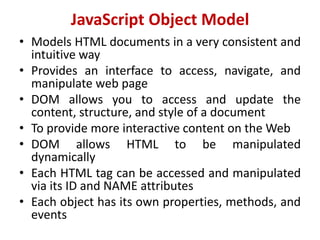 JavaScript Object Model
• Models HTML documents in a very consistent and
intuitive way
• Provides an interface to access, navigate, and
manipulate web page
• DOM allows you to access and update the
content, structure, and style of a document
• To provide more interactive content on the Web
• DOM allows HTML to be manipulated
dynamically
• Each HTML tag can be accessed and manipulated
via its ID and NAME attributes
• Each object has its own properties, methods, and
events
 