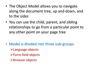 • The Object Model allows you to navigate
along the document tree, up and down, and
to the sides
• You can use the child, parent, and sibling
relationships to go from a particular point to
any other point on your page tree
• Model is divided into three sub-groups
Language objects
Form-field objects
Browser objects
 