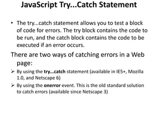 JavaScript Try...Catch Statement
• The try...catch statement allows you to test a block
of code for errors. The try block contains the code to
be run, and the catch block contains the code to be
executed if an error occurs.
There are two ways of catching errors in a Web
page:
 By using the try...catch statement (available in IE5+, Mozilla
1.0, and Netscape 6)
 By using the onerror event. This is the old standard solution
to catch errors (available since Netscape 3)
 