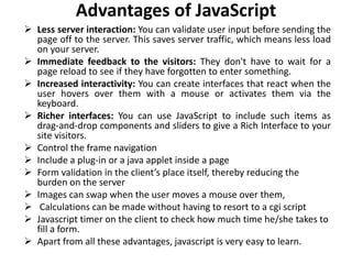 Advantages of JavaScript
 Less server interaction: You can validate user input before sending the
page off to the server. This saves server traffic, which means less load
on your server.
 Immediate feedback to the visitors: They don't have to wait for a
page reload to see if they have forgotten to enter something.
 Increased interactivity: You can create interfaces that react when the
user hovers over them with a mouse or activates them via the
keyboard.
 Richer interfaces: You can use JavaScript to include such items as
drag-and-drop components and sliders to give a Rich Interface to your
site visitors.
 Control the frame navigation
 Include a plug-in or a java applet inside a page
 Form validation in the client’s place itself, thereby reducing the
burden on the server
 Images can swap when the user moves a mouse over them,
 Calculations can be made without having to resort to a cgi script
 Javascript timer on the client to check how much time he/she takes to
fill a form.
 Apart from all these advantages, javascript is very easy to learn.
 