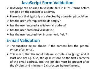 JavaScript Form Validation
 JavaScript can be used to validate data in HTML forms before
sending off the content to a server.
 Form data that typically are checked by a JavaScript could be:
 has the user left required fields empty?
 has the user entered a valid e-mail address?
 has the user entered a valid date?
 has the user entered text in a numeric field?
E-mail Validation
 The function below checks if the content has the general
syntax of an email.
 This means that the input data must contain an @ sign and at
least one dot (.). Also, the @ must not be the first character
of the email address, and the last dot must be present after
the @ sign, and minimum 2 characters before the end.
 