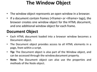The Window Object
• The window object represents an open window in a browser.
• If a document contain frames (<frame> or <iframe> tags), the
browser creates one window object for the HTML document,
and one additional window object for each frame.
Document Object
• Each HTML document loaded into a browser window becomes a
Document object.
• The Document object provides access to all HTML elements in a
page, from within a script.
• Tip: The Document object is also part of the Window object, and
can be accessed through the window.document property.
• Note: The Document object can also use the properties and
methods of the Node object.
 