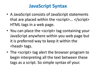 JavaScript Syntax
• A JavaScript consists of JavaScript statements
that are placed within the <script>... </script>
HTML tags in a web page.
• You can place the <script> tag containing your
JavaScript anywhere within you web page but
it is preferred way to keep it within the
<head> tags.
• The <script> tag alert the browser program to
begin interpreting all the text between these
tags as a script. So simple syntax of your.
 
