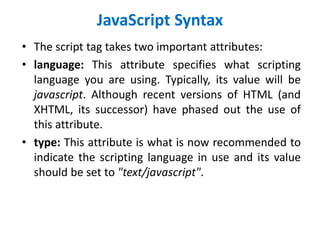 JavaScript Syntax
• The script tag takes two important attributes:
• language: This attribute specifies what scripting
language you are using. Typically, its value will be
javascript. Although recent versions of HTML (and
XHTML, its successor) have phased out the use of
this attribute.
• type: This attribute is what is now recommended to
indicate the scripting language in use and its value
should be set to "text/javascript".
 