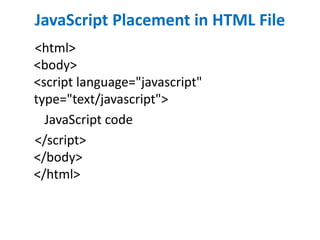 JavaScript Placement in HTML File
<html>
<body>
<script language="javascript"
type="text/javascript">
JavaScript code
</script>
</body>
</html>
 