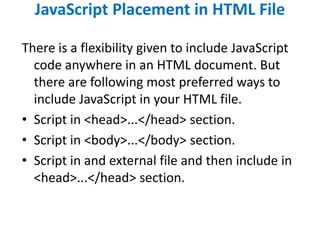 JavaScript Placement in HTML File
There is a flexibility given to include JavaScript
code anywhere in an HTML document. But
there are following most preferred ways to
include JavaScript in your HTML file.
• Script in <head>...</head> section.
• Script in <body>...</body> section.
• Script in and external file and then include in
<head>...</head> section.
 