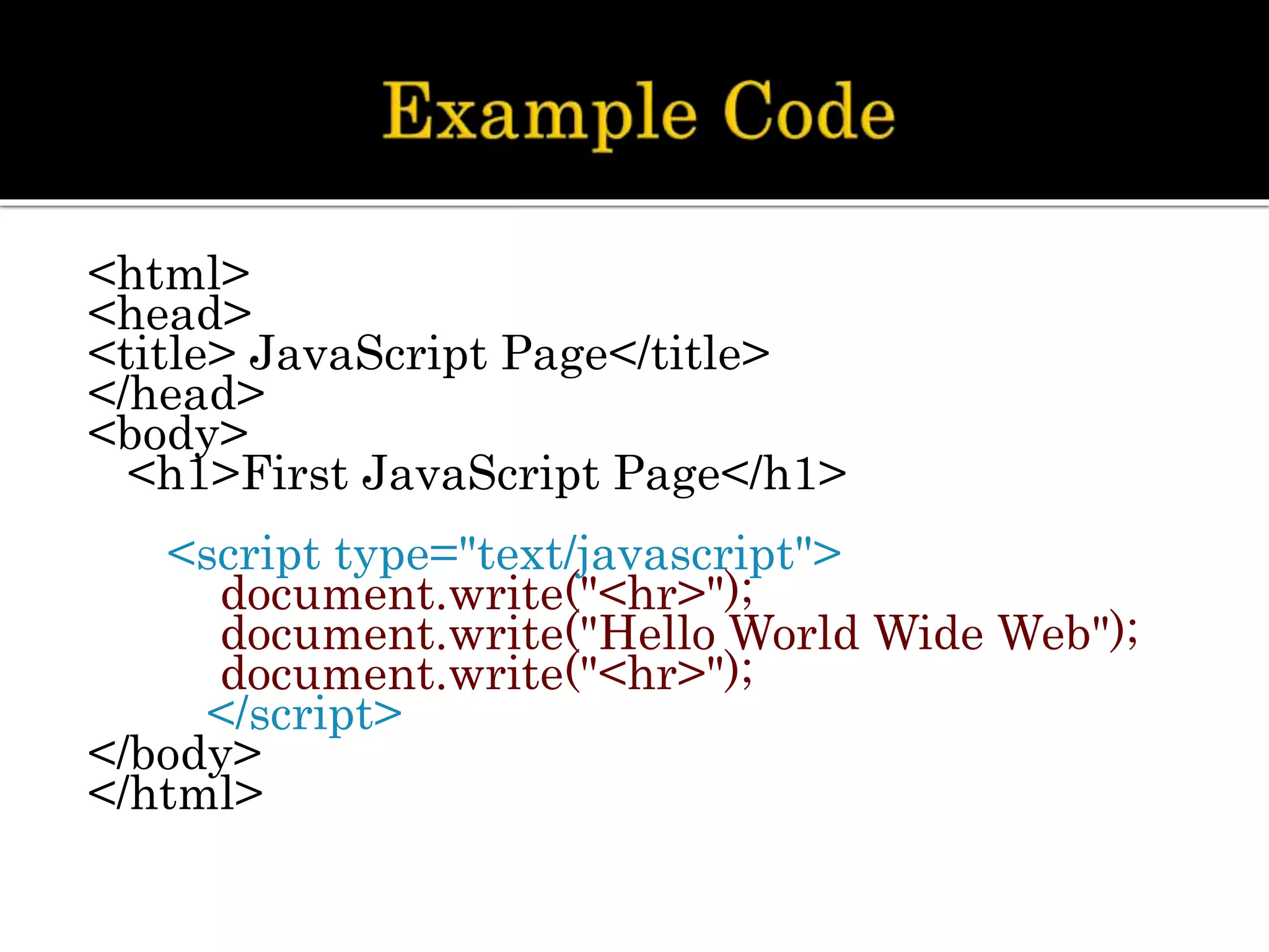 <html>
<head>
<title> JavaScript Page</title>
</head>
<body>
<h1>First JavaScript Page</h1>
<script type="text/javascript">
document.write("<hr>");
document.write("Hello World Wide Web");
document.write("<hr>");
</script>
</body>
</html>
 