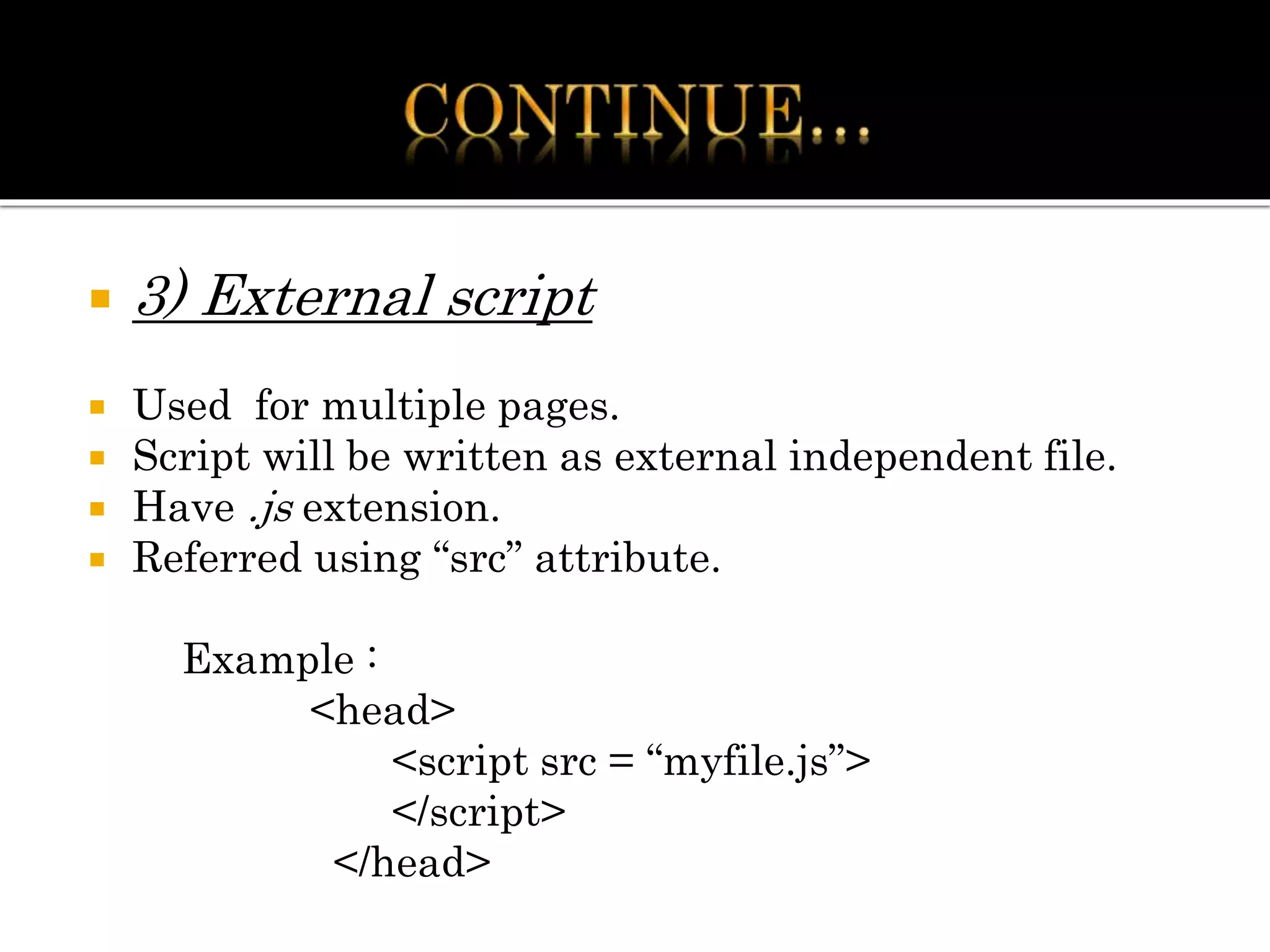  3) External script
 Used for multiple pages.
 Script will be written as external independent file.
 Have .js extension.
 Referred using “src” attribute.
Example :
<head>
<script src = “myfile.js”>
</script>
</head>
 