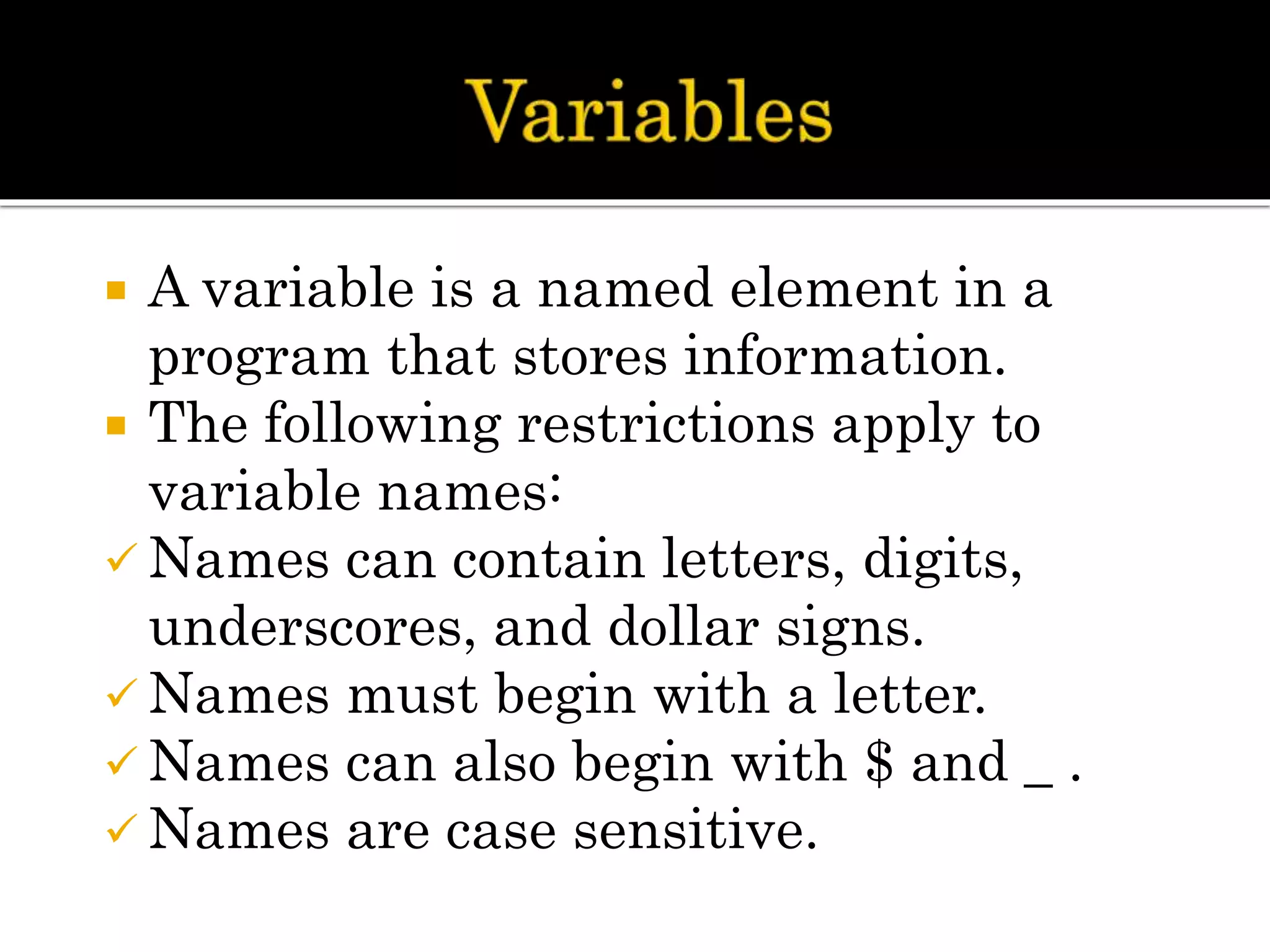  A variable is a named element in a
program that stores information.
 The following restrictions apply to
variable names:
 Names can contain letters, digits,
underscores, and dollar signs.
 Names must begin with a letter.
 Names can also begin with $ and _ .
 Names are case sensitive.
 