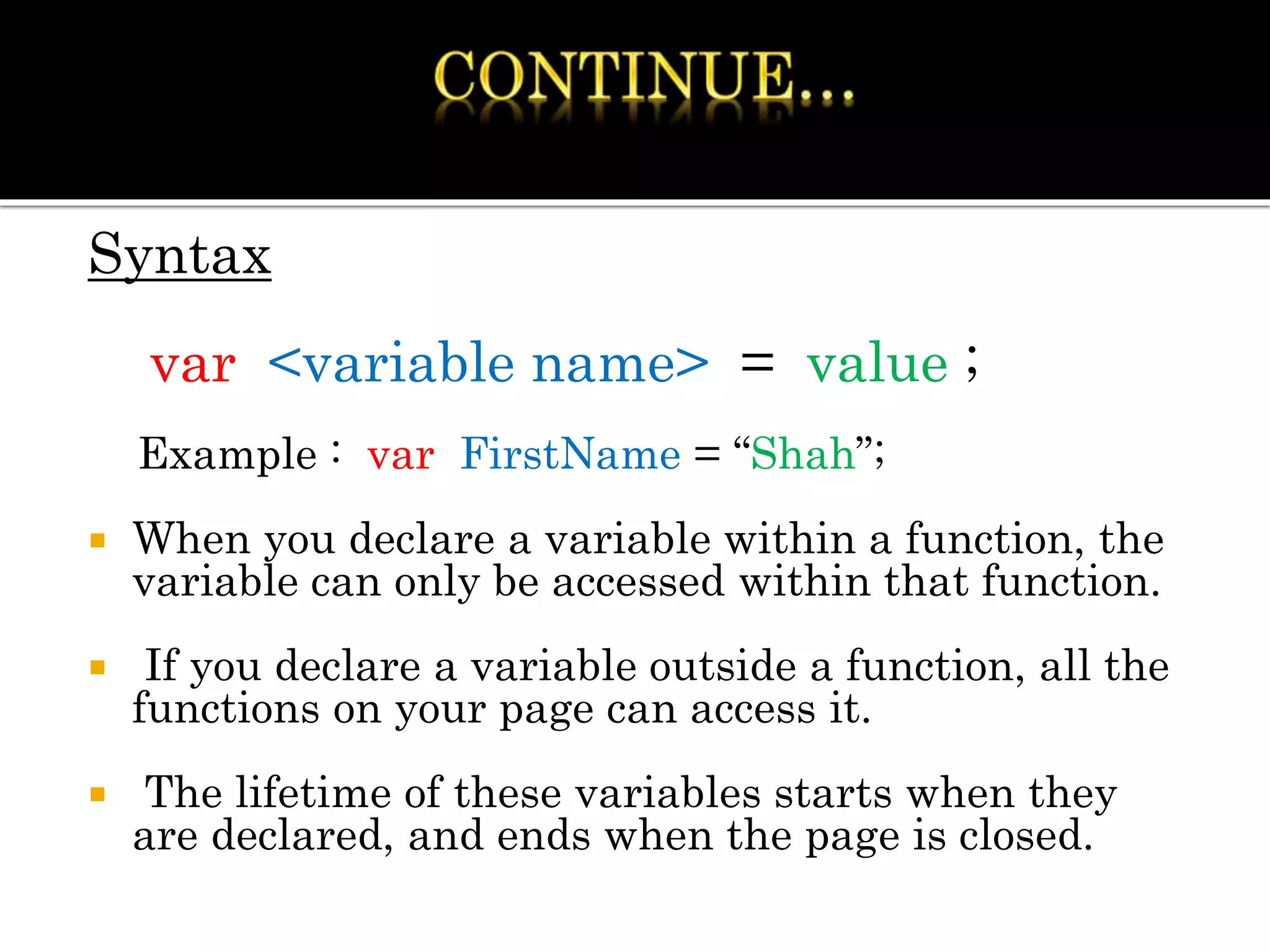 Syntax
var <variable name> = value ;
Example : var FirstName = “Shah”;
 When you declare a variable within a function, the
variable can only be accessed within that function.
 If you declare a variable outside a function, all the
functions on your page can access it.
 The lifetime of these variables starts when they
are declared, and ends when the page is closed.
 