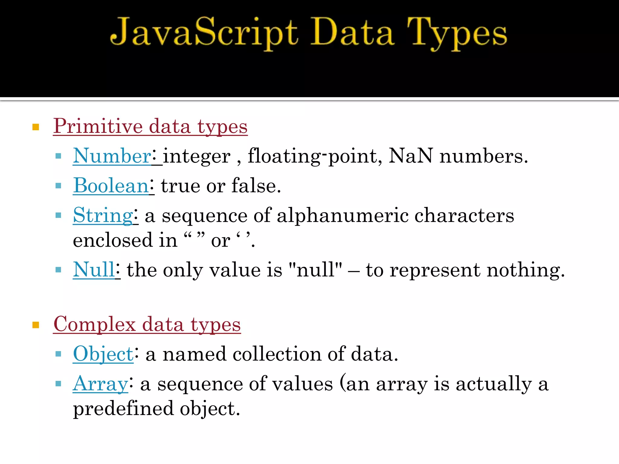  Primitive data types
 Number: integer , floating-point, NaN numbers.
 Boolean: true or false.
 String: a sequence of alphanumeric characters
enclosed in “ ” or ‘ ’.
 Null: the only value is "null" – to represent nothing.
 Complex data types
 Object: a named collection of data.
 Array: a sequence of values (an array is actually a
predefined object.
 