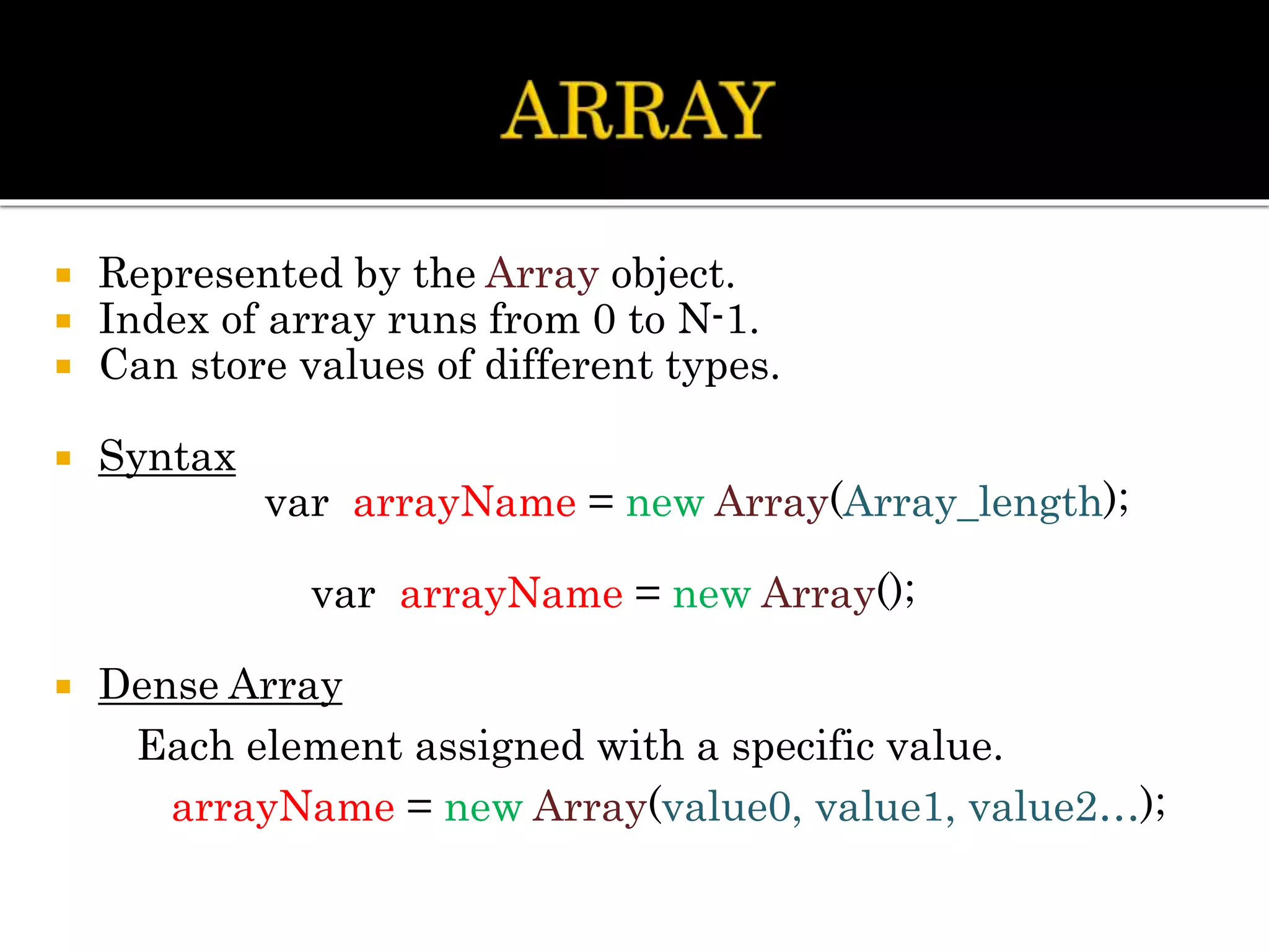  Represented by the Array object.
 Index of array runs from 0 to N-1.
 Can store values of different types.
 Syntax
var arrayName = new Array(Array_length);
var arrayName = new Array();
 Dense Array
Each element assigned with a specific value.
arrayName = new Array(value0, value1, value2…);
 