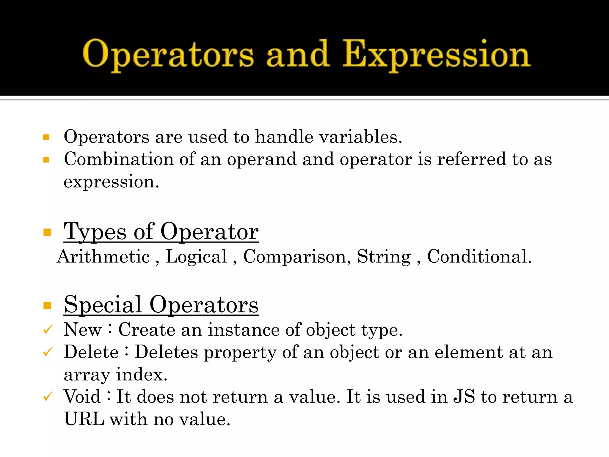  Operators are used to handle variables.
 Combination of an operand and operator is referred to as
expression.
 Types of Operator
Arithmetic , Logical , Comparison, String , Conditional.
 Special Operators
 New : Create an instance of object type.
 Delete : Deletes property of an object or an element at an
array index.
 Void : It does not return a value. It is used in JS to return a
URL with no value.
 