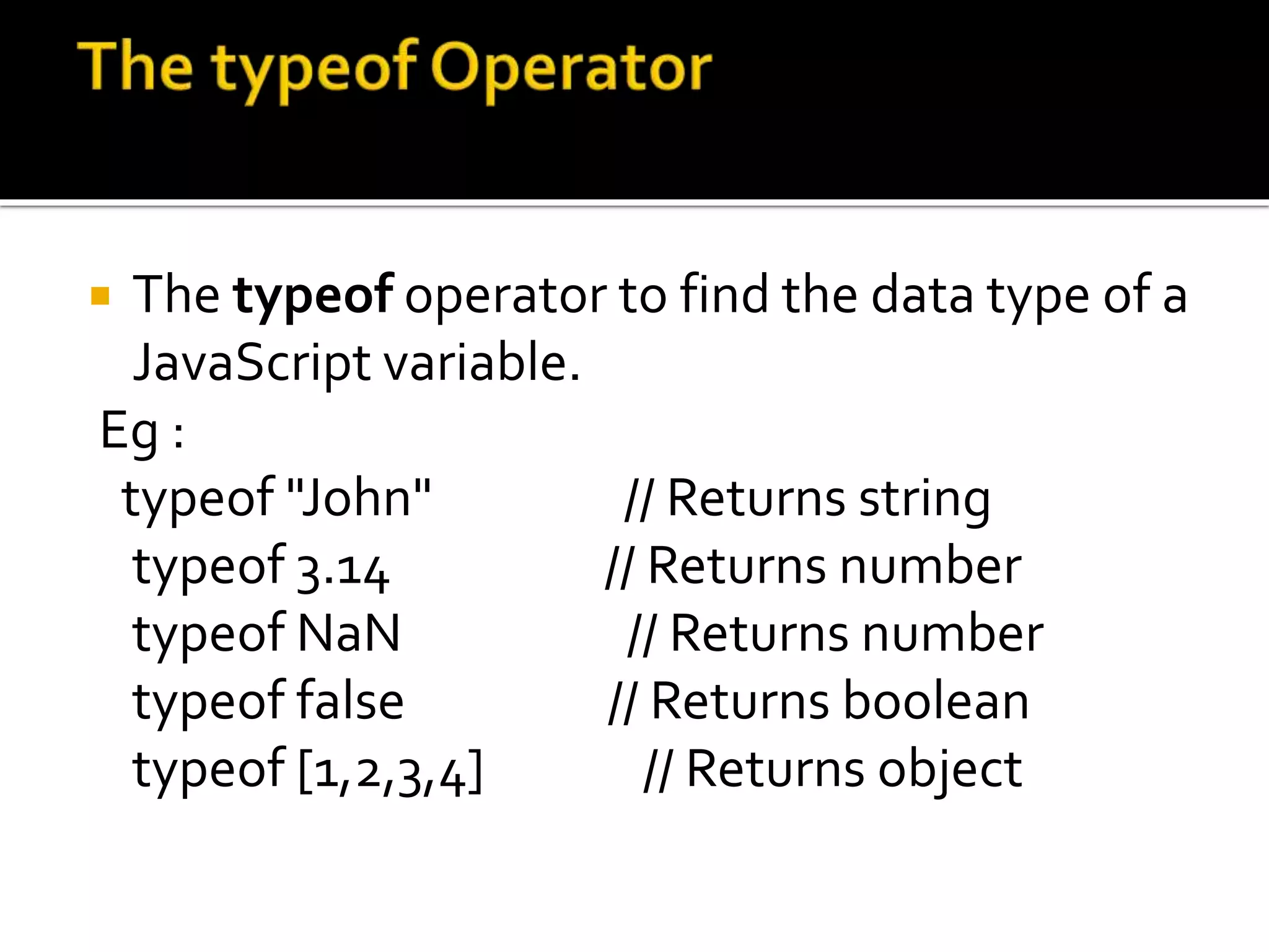  The typeof operator to find the data type of a
JavaScript variable.
Eg :
typeof "John" // Returns string
typeof 3.14 // Returns number
typeof NaN // Returns number
typeof false // Returns boolean
typeof [1,2,3,4] // Returns object
 