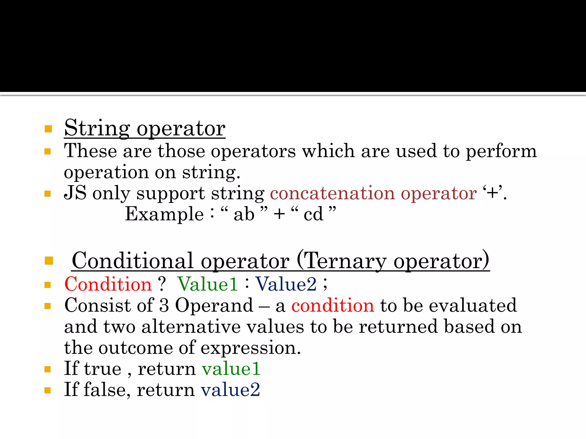  String operator
 These are those operators which are used to perform
operation on string.
 JS only support string concatenation operator ‘+’.
Example : “ ab ” + “ cd ”
 Conditional operator (Ternary operator)
 Condition ? Value1 : Value2 ;
 Consist of 3 Operand – a condition to be evaluated
and two alternative values to be returned based on
the outcome of expression.
 If true , return value1
 If false, return value2
 