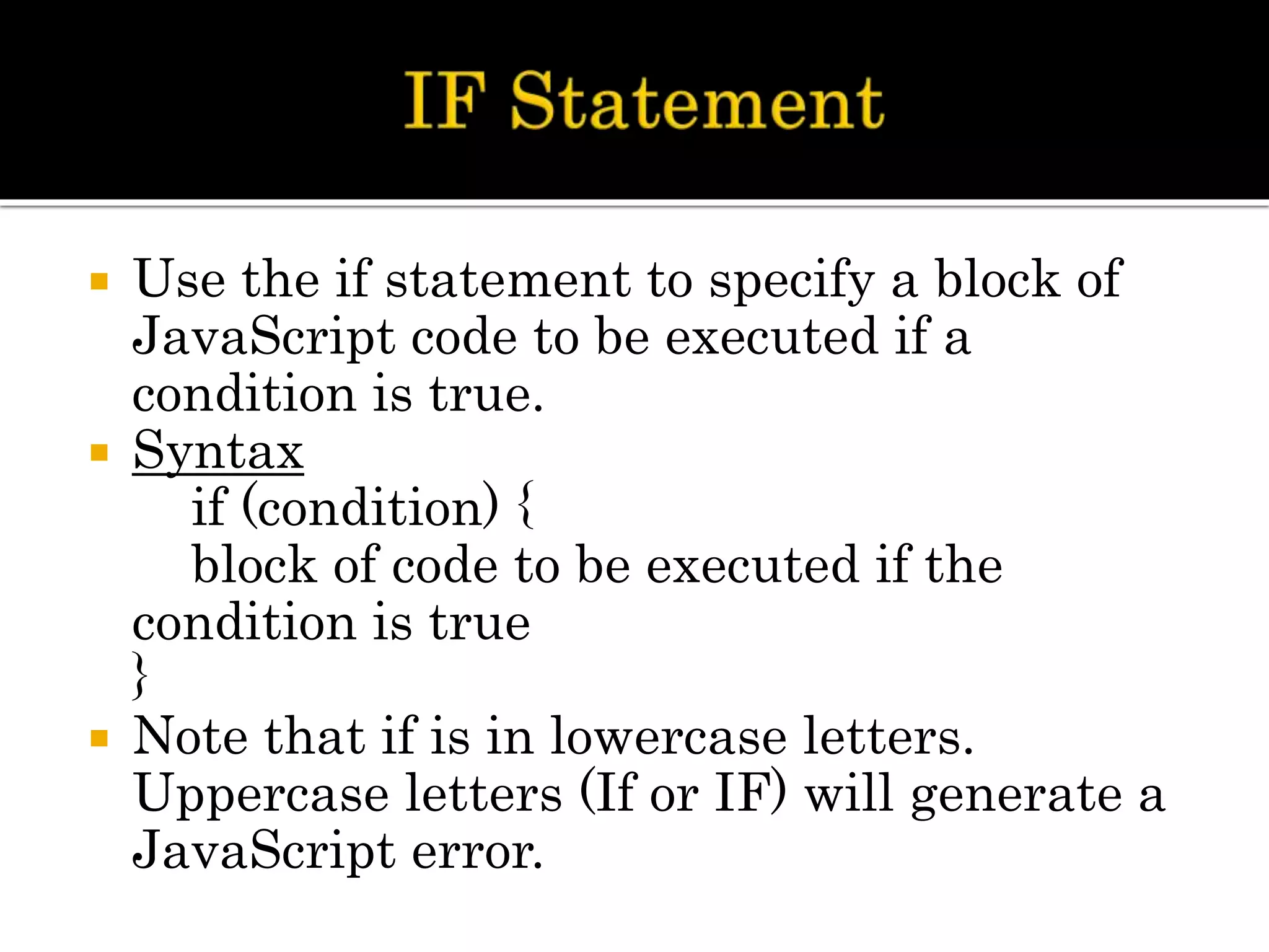  Use the if statement to specify a block of
JavaScript code to be executed if a
condition is true.
 Syntax
if (condition) {
block of code to be executed if the
condition is true
}
 Note that if is in lowercase letters.
Uppercase letters (If or IF) will generate a
JavaScript error.
 