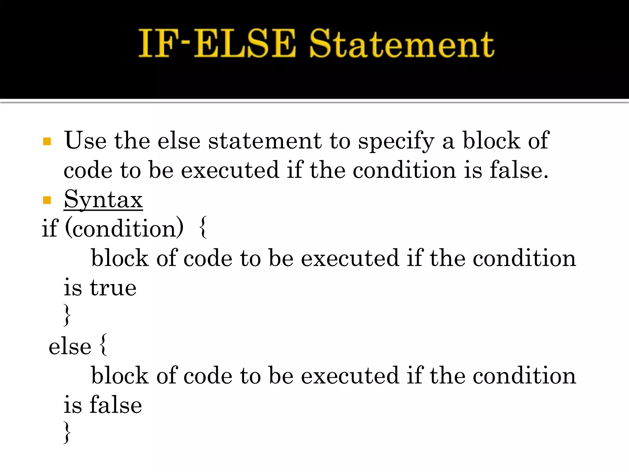  Use the else statement to specify a block of
code to be executed if the condition is false.
 Syntax
if (condition) {
block of code to be executed if the condition
is true
}
else {
block of code to be executed if the condition
is false
}
 