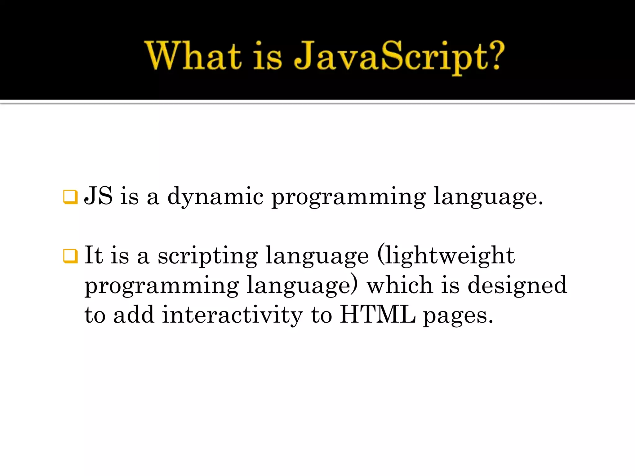  JS is a dynamic programming language.
 It is a scripting language (lightweight
programming language) which is designed
to add interactivity to HTML pages.
 