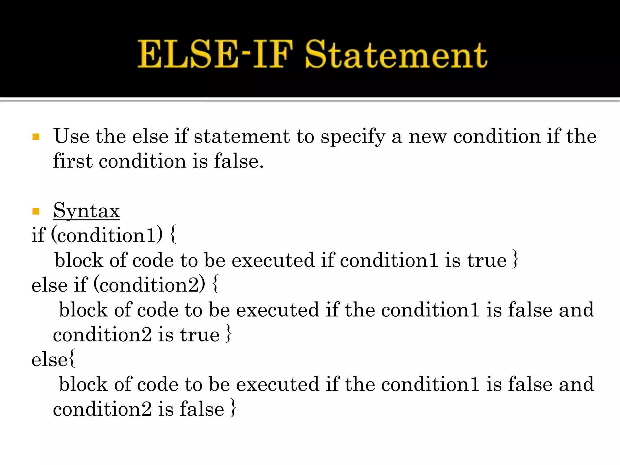  Use the else if statement to specify a new condition if the
first condition is false.
 Syntax
if (condition1) {
block of code to be executed if condition1 is true }
else if (condition2) {
block of code to be executed if the condition1 is false and
condition2 is true }
else{
block of code to be executed if the condition1 is false and
condition2 is false }
 