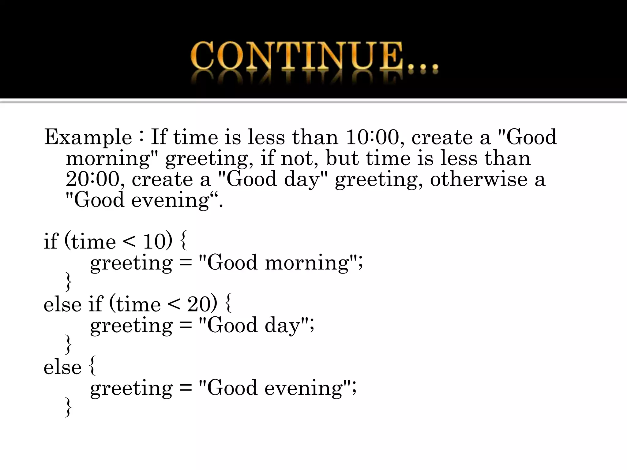 Example : If time is less than 10:00, create a "Good
morning" greeting, if not, but time is less than
20:00, create a "Good day" greeting, otherwise a
"Good evening“.
if (time < 10) {
greeting = "Good morning";
}
else if (time < 20) {
greeting = "Good day";
}
else {
greeting = "Good evening";
}
 