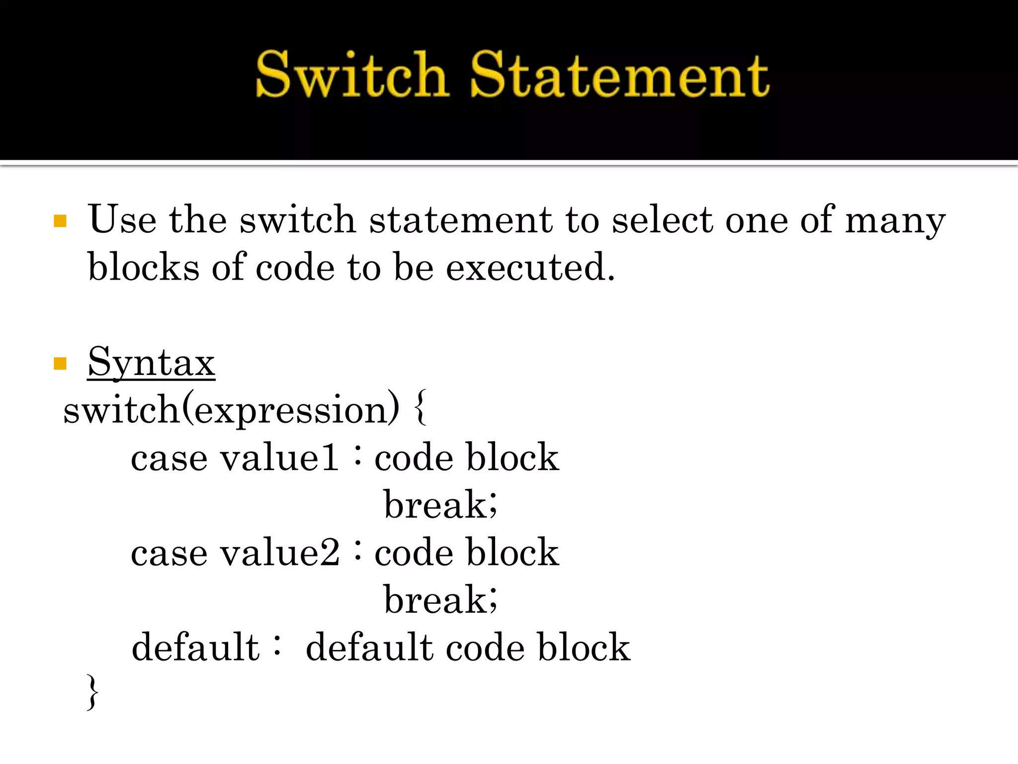  Use the switch statement to select one of many
blocks of code to be executed.
 Syntax
switch(expression) {
case value1 : code block
break;
case value2 : code block
break;
default : default code block
}
 