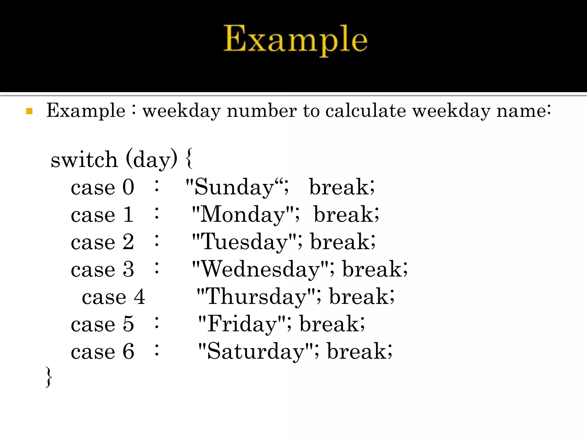  Example : weekday number to calculate weekday name:
switch (day) {
case 0 : "Sunday“; break;
case 1 : "Monday"; break;
case 2 : "Tuesday"; break;
case 3 : "Wednesday"; break;
case 4 "Thursday"; break;
case 5 : "Friday"; break;
case 6 : "Saturday"; break;
}
 