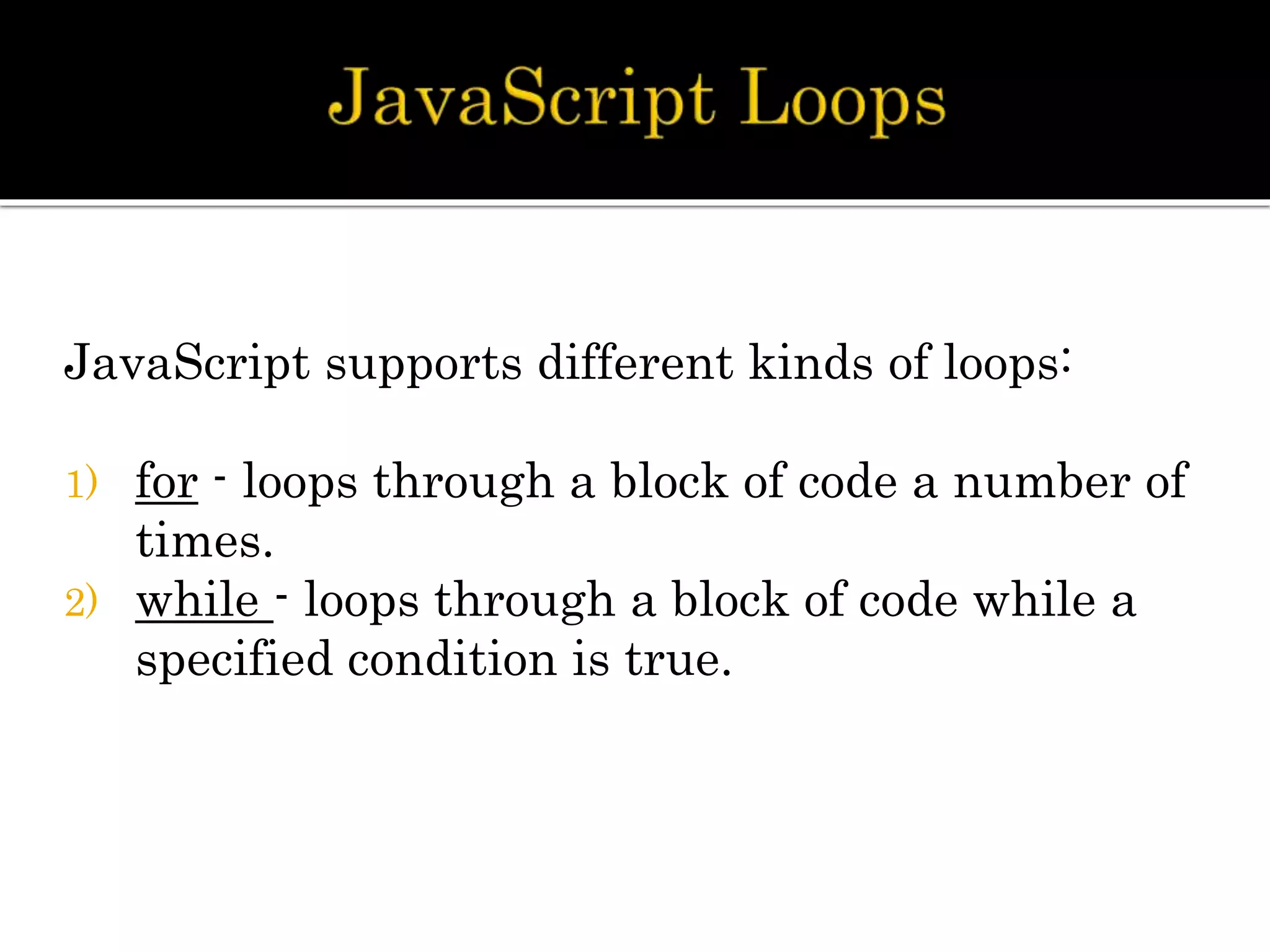 JavaScript supports different kinds of loops:
1) for - loops through a block of code a number of
times.
2) while - loops through a block of code while a
specified condition is true.
 