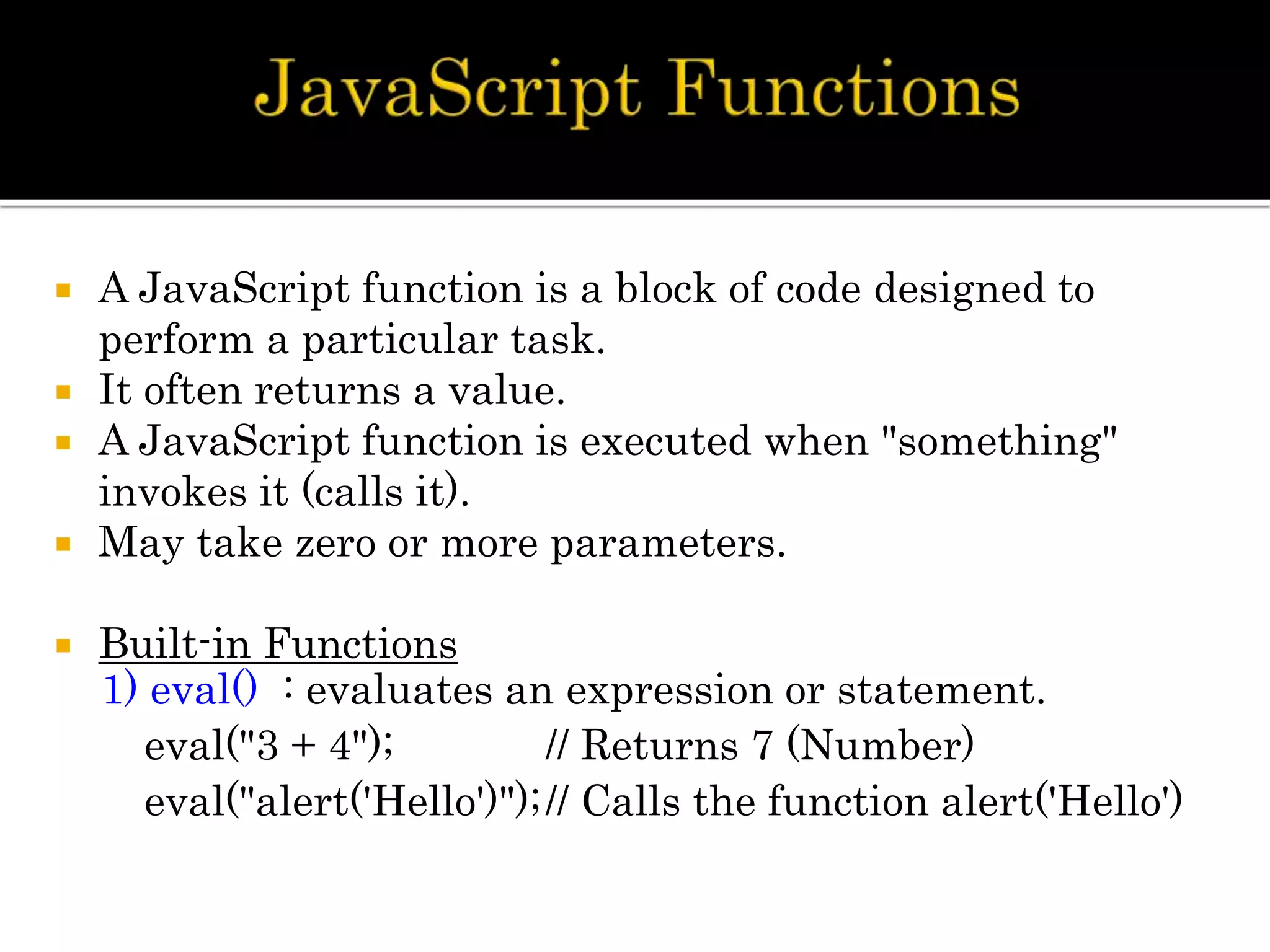  A JavaScript function is a block of code designed to
perform a particular task.
 It often returns a value.
 A JavaScript function is executed when "something"
invokes it (calls it).
 May take zero or more parameters.
 Built-in Functions
1) eval() : evaluates an expression or statement.
eval("3 + 4"); // Returns 7 (Number)
eval("alert('Hello')");// Calls the function alert('Hello')
 