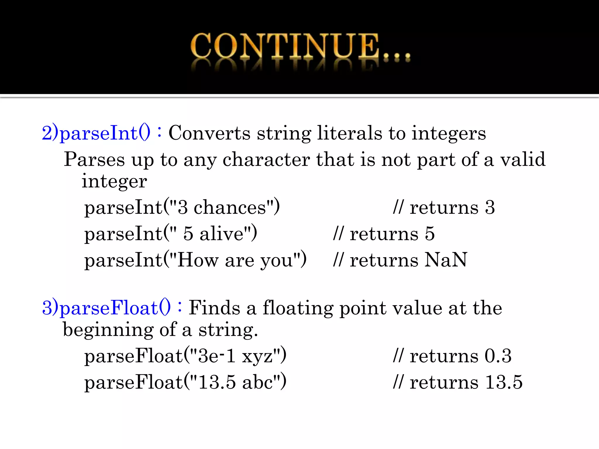 2)parseInt() : Converts string literals to integers
Parses up to any character that is not part of a valid
integer
parseInt("3 chances") // returns 3
parseInt(" 5 alive") // returns 5
parseInt("How are you") // returns NaN
3)parseFloat() : Finds a floating point value at the
beginning of a string.
parseFloat("3e-1 xyz") // returns 0.3
parseFloat("13.5 abc") // returns 13.5
 