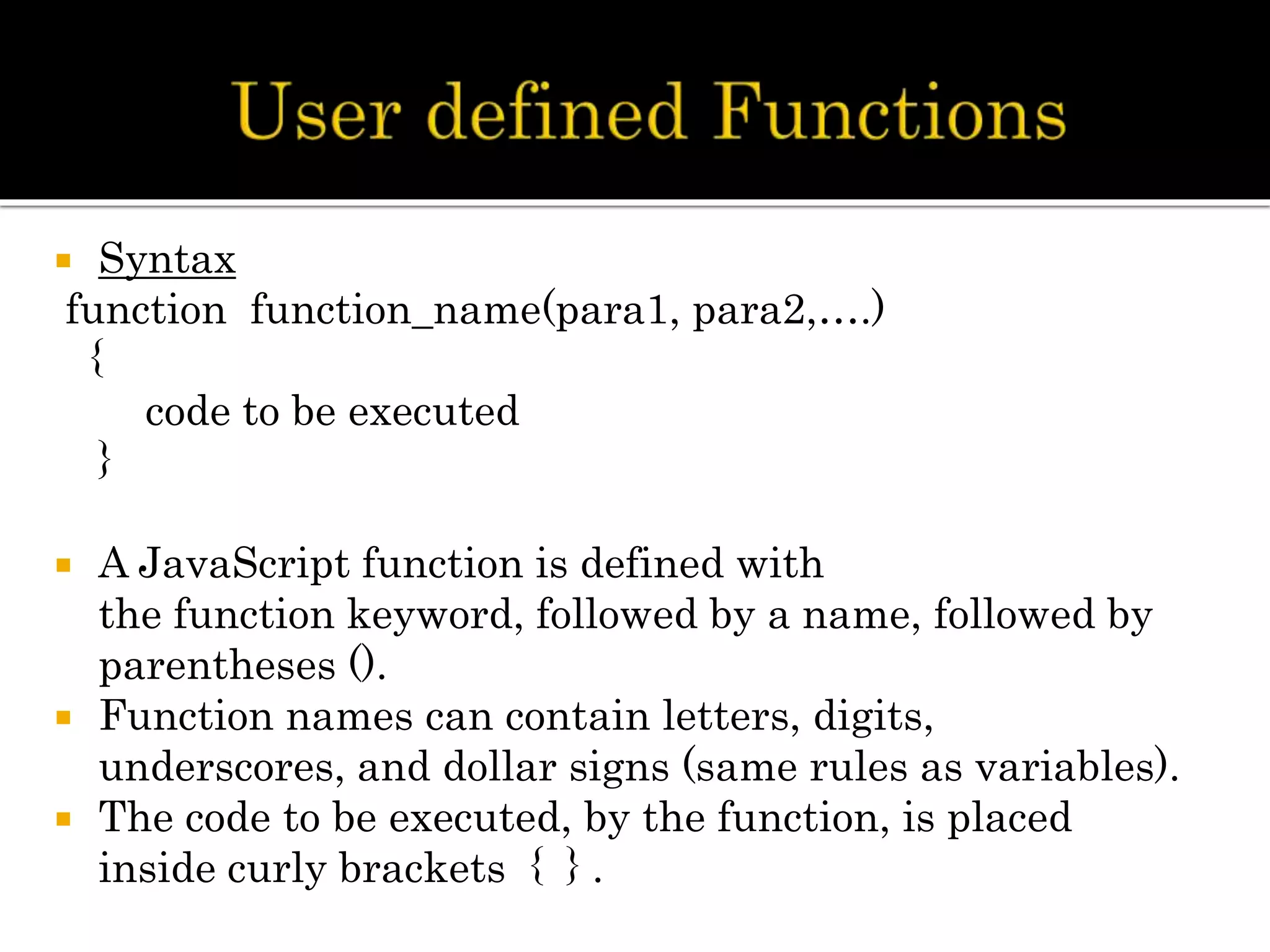  Syntax
function function_name(para1, para2,….)
{
code to be executed
}
 A JavaScript function is defined with
the function keyword, followed by a name, followed by
parentheses ().
 Function names can contain letters, digits,
underscores, and dollar signs (same rules as variables).
 The code to be executed, by the function, is placed
inside curly brackets { } .
 
