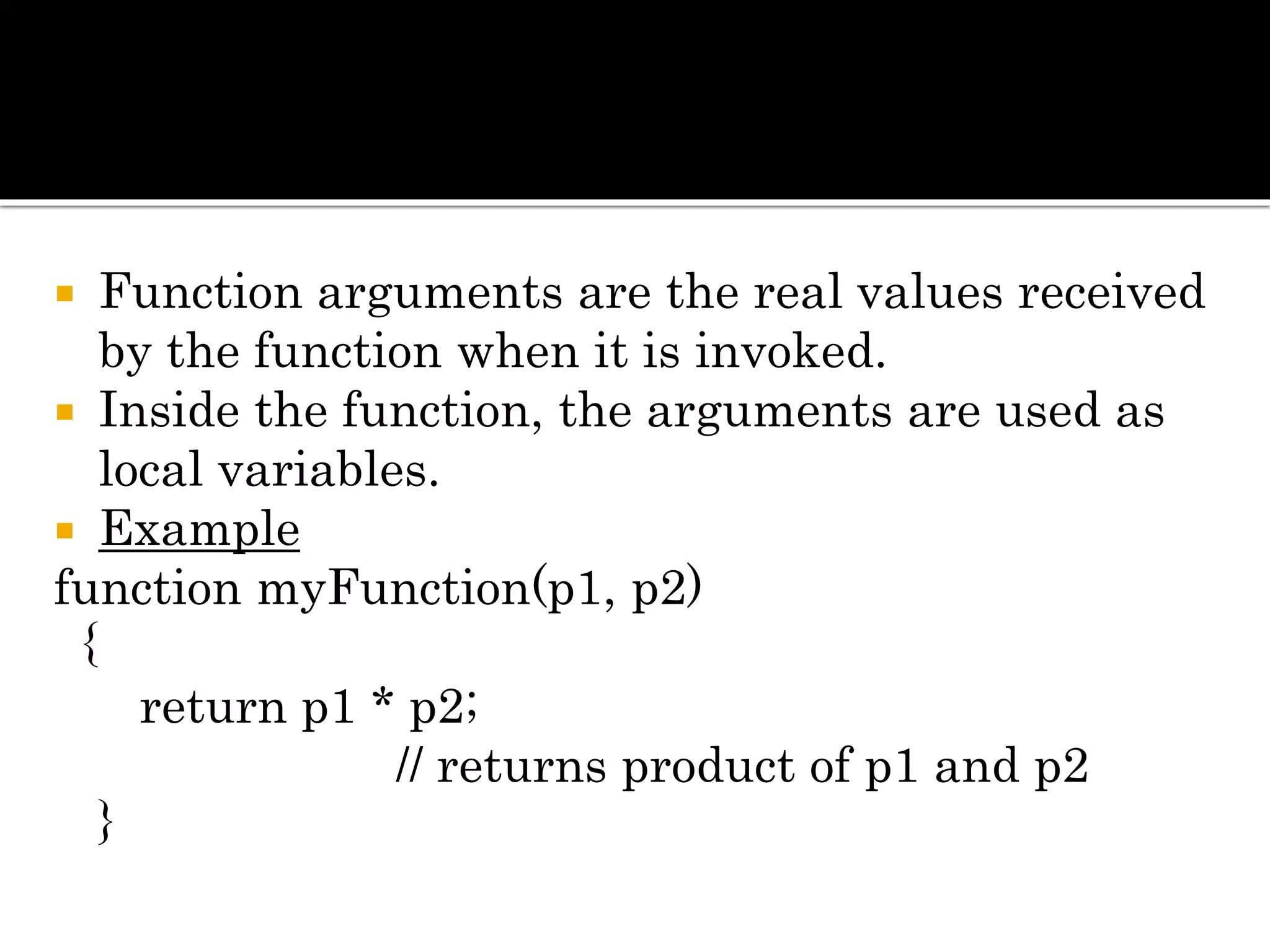  Function arguments are the real values received
by the function when it is invoked.
 Inside the function, the arguments are used as
local variables.
 Example
function myFunction(p1, p2)
{
return p1 * p2;
// returns product of p1 and p2
}
 