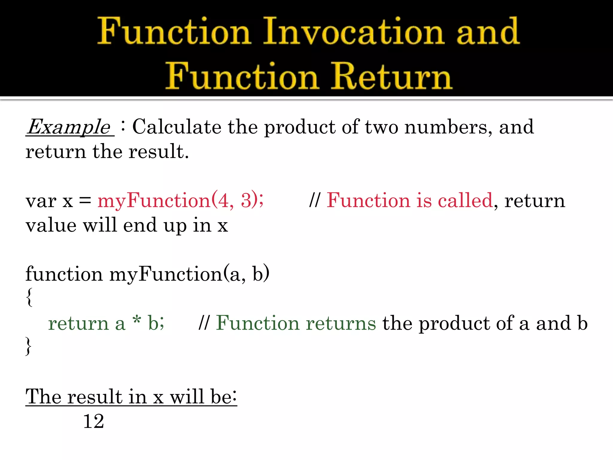 Example : Calculate the product of two numbers, and
return the result.
var x = myFunction(4, 3); // Function is called, return
value will end up in x
function myFunction(a, b)
{
return a * b; // Function returns the product of a and b
}
The result in x will be:
12
 