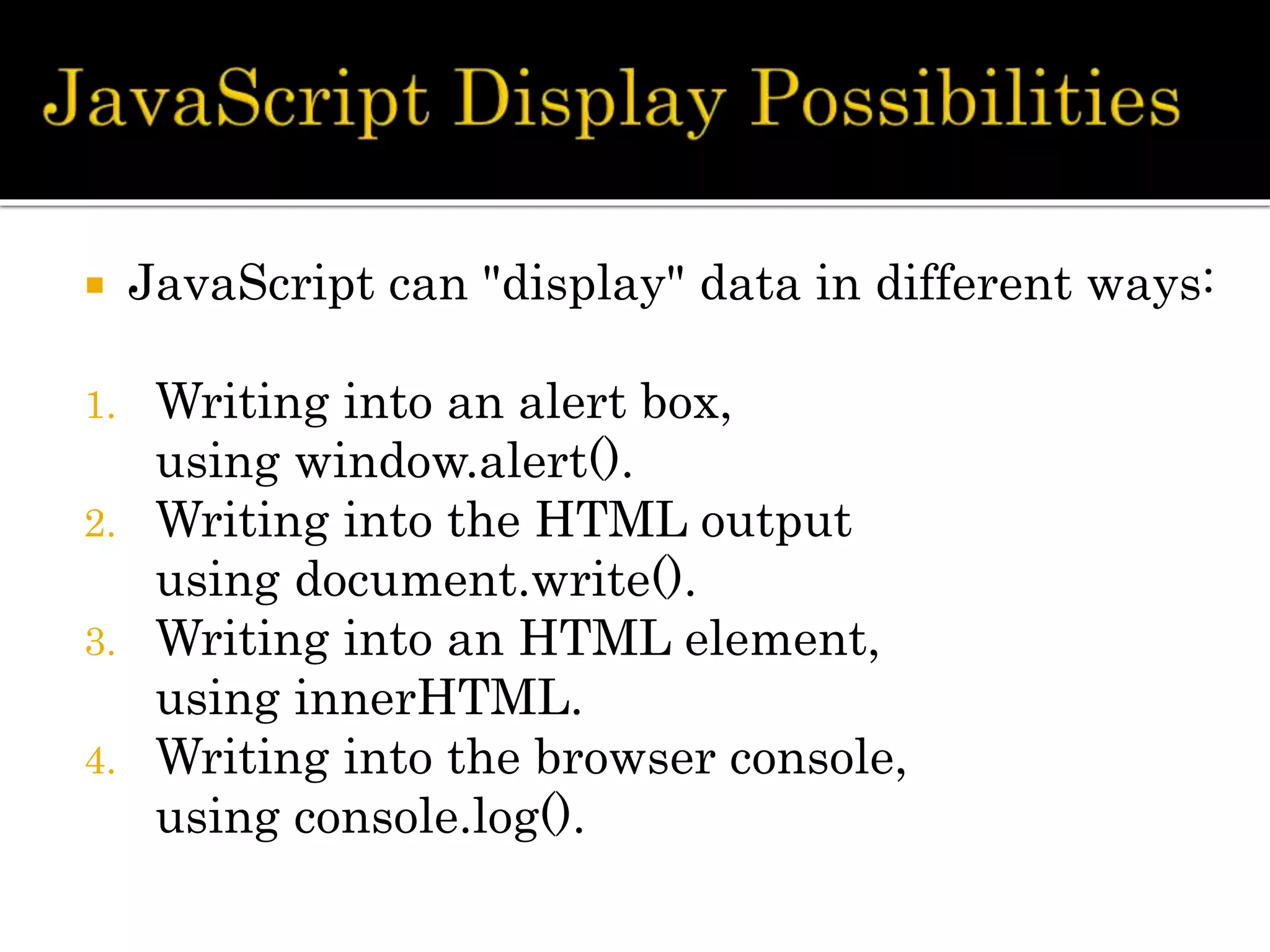  JavaScript can "display" data in different ways:
1. Writing into an alert box,
using window.alert().
2. Writing into the HTML output
using document.write().
3. Writing into an HTML element,
using innerHTML.
4. Writing into the browser console,
using console.log().
 