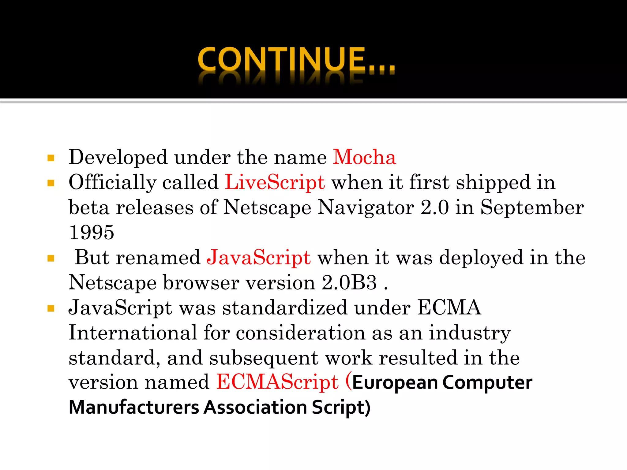  Developed under the name Mocha
 Officially called LiveScript when it first shipped in
beta releases of Netscape Navigator 2.0 in September
1995
 But renamed JavaScript when it was deployed in the
Netscape browser version 2.0B3 .
 JavaScript was standardized under ECMA
International for consideration as an industry
standard, and subsequent work resulted in the
version named ECMAScript (European Computer
Manufacturers Association Script)
CONTINUE…
 