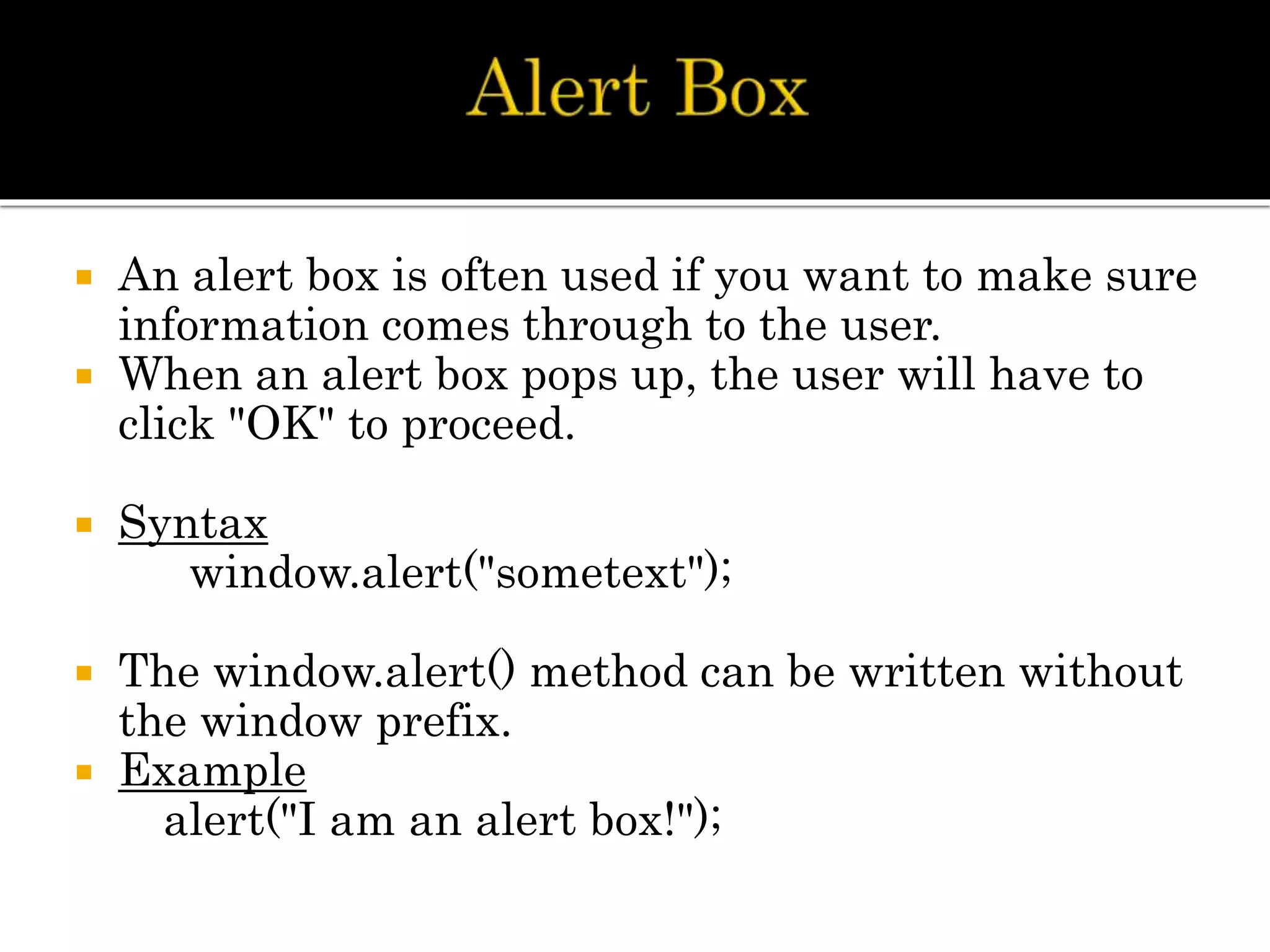  An alert box is often used if you want to make sure
information comes through to the user.
 When an alert box pops up, the user will have to
click "OK" to proceed.
 Syntax
window.alert("sometext");
 The window.alert() method can be written without
the window prefix.
 Example
alert("I am an alert box!");
 