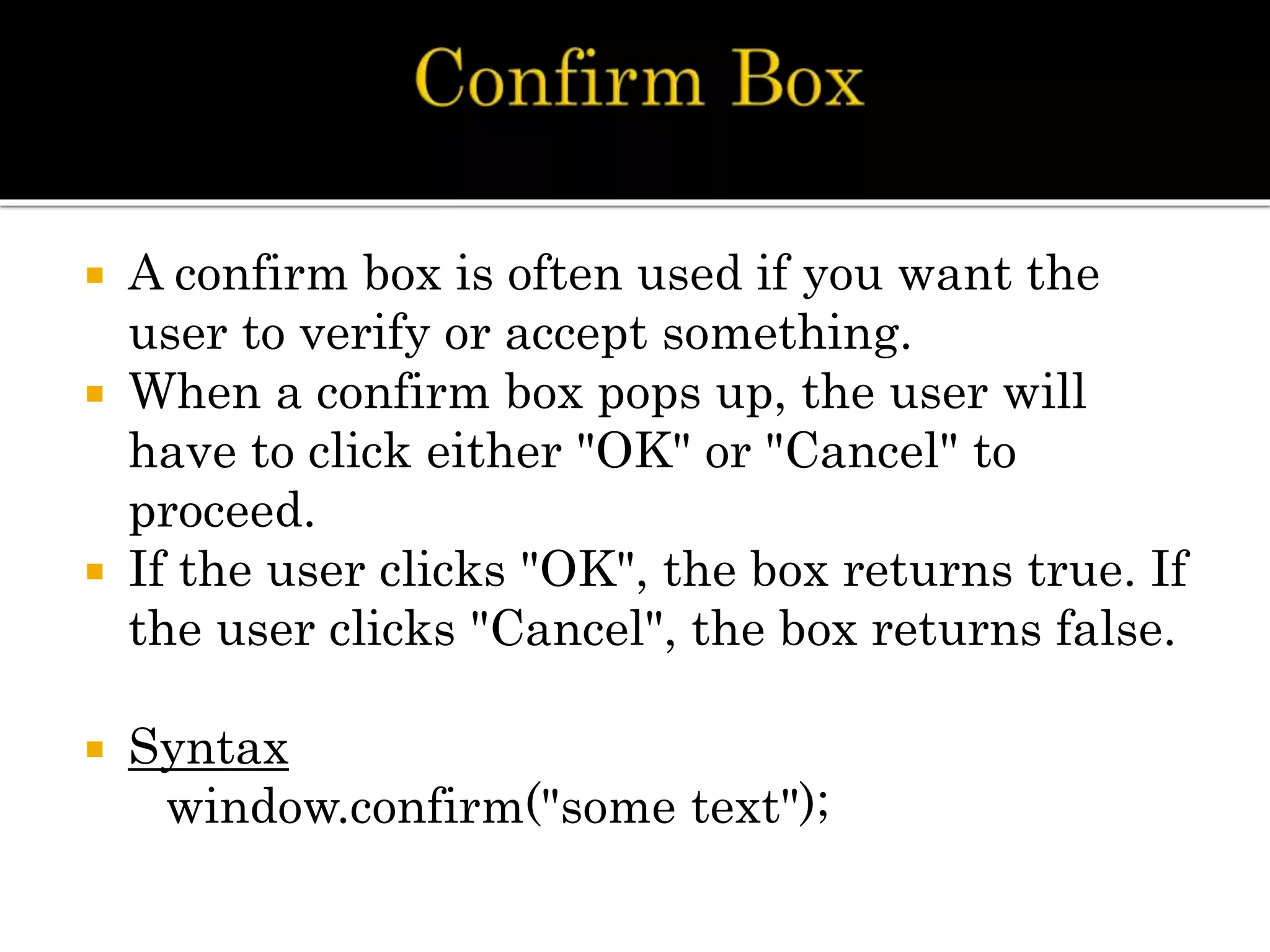  A confirm box is often used if you want the
user to verify or accept something.
 When a confirm box pops up, the user will
have to click either "OK" or "Cancel" to
proceed.
 If the user clicks "OK", the box returns true. If
the user clicks "Cancel", the box returns false.
 Syntax
window.confirm("some text");
 
