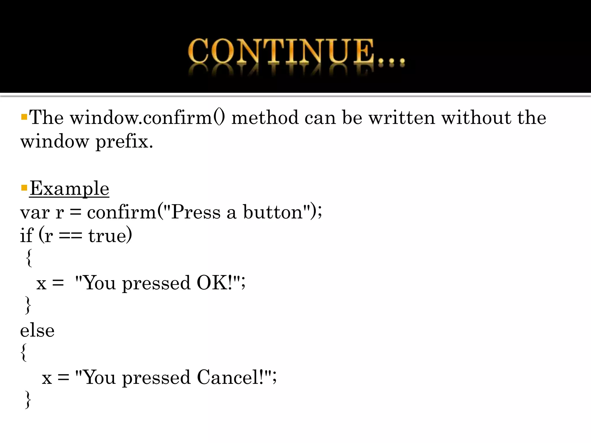 The window.confirm() method can be written without the
window prefix.
Example
var r = confirm("Press a button");
if (r == true)
{
x = "You pressed OK!";
}
else
{
x = "You pressed Cancel!";
}
 