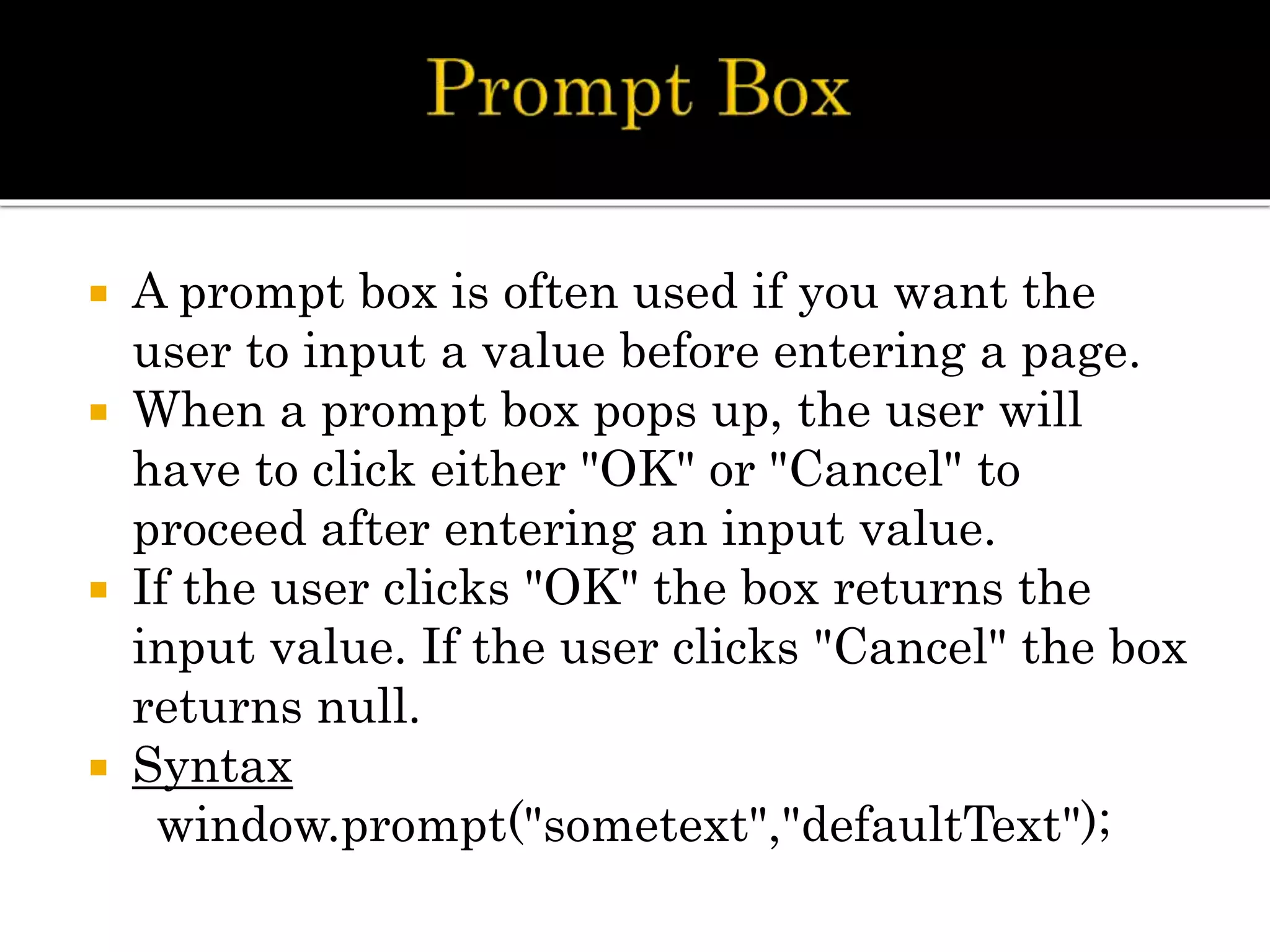  A prompt box is often used if you want the
user to input a value before entering a page.
 When a prompt box pops up, the user will
have to click either "OK" or "Cancel" to
proceed after entering an input value.
 If the user clicks "OK" the box returns the
input value. If the user clicks "Cancel" the box
returns null.
 Syntax
window.prompt("sometext","defaultText");
 