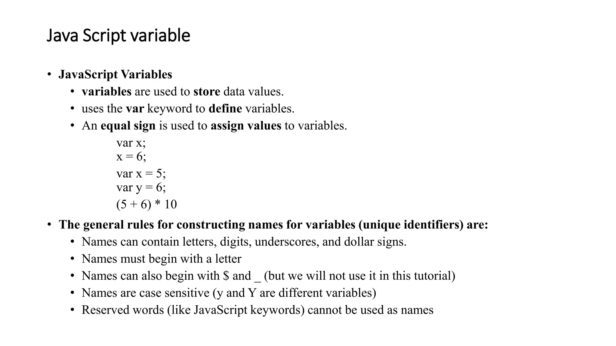 Java Script variable
• JavaScript Variables
• variables are used to store data values.
• uses the var keyword to define variables.
• An equal sign is used to assign values to variables.
var x;
x = 6;
var x = 5;
var y = 6;
(5 + 6) * 10
• The general rules for constructing names for variables (unique identifiers) are:
• Names can contain letters, digits, underscores, and dollar signs.
• Names must begin with a letter
• Names can also begin with $ and _ (but we will not use it in this tutorial)
• Names are case sensitive (y and Y are different variables)
• Reserved words (like JavaScript keywords) cannot be used as names
 