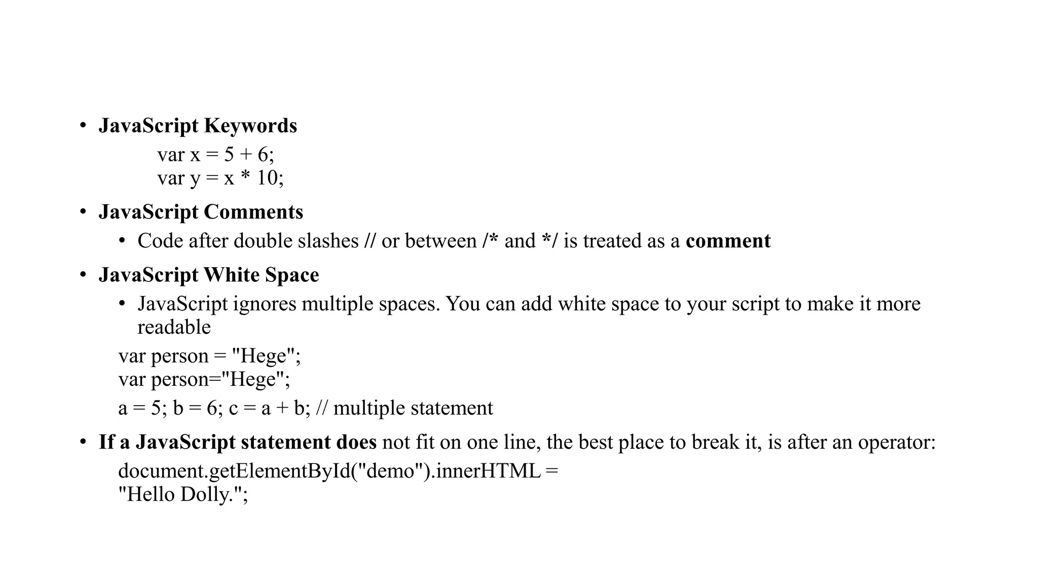 • JavaScript Keywords
var x = 5 + 6;
var y = x * 10;
• JavaScript Comments
• Code after double slashes // or between /* and */ is treated as a comment
• JavaScript White Space
• JavaScript ignores multiple spaces. You can add white space to your script to make it more
readable
var person = "Hege";
var person="Hege";
a = 5; b = 6; c = a + b; // multiple statement
• If a JavaScript statement does not fit on one line, the best place to break it, is after an operator:
document.getElementById("demo").innerHTML =
"Hello Dolly.";
 
