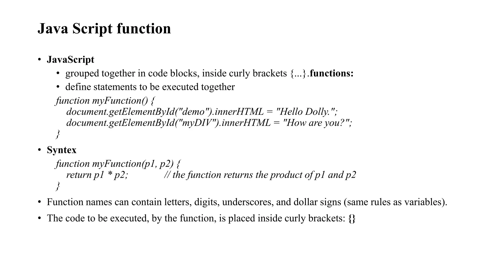 Java Script function
• JavaScript
• grouped together in code blocks, inside curly brackets {...}.functions:
• define statements to be executed together
function myFunction() {
document.getElementById("demo").innerHTML = "Hello Dolly.";
document.getElementById("myDIV").innerHTML = "How are you?";
}
• Syntex
function myFunction(p1, p2) {
return p1 * p2; // the function returns the product of p1 and p2
}
• Function names can contain letters, digits, underscores, and dollar signs (same rules as variables).
• The code to be executed, by the function, is placed inside curly brackets: {}
 