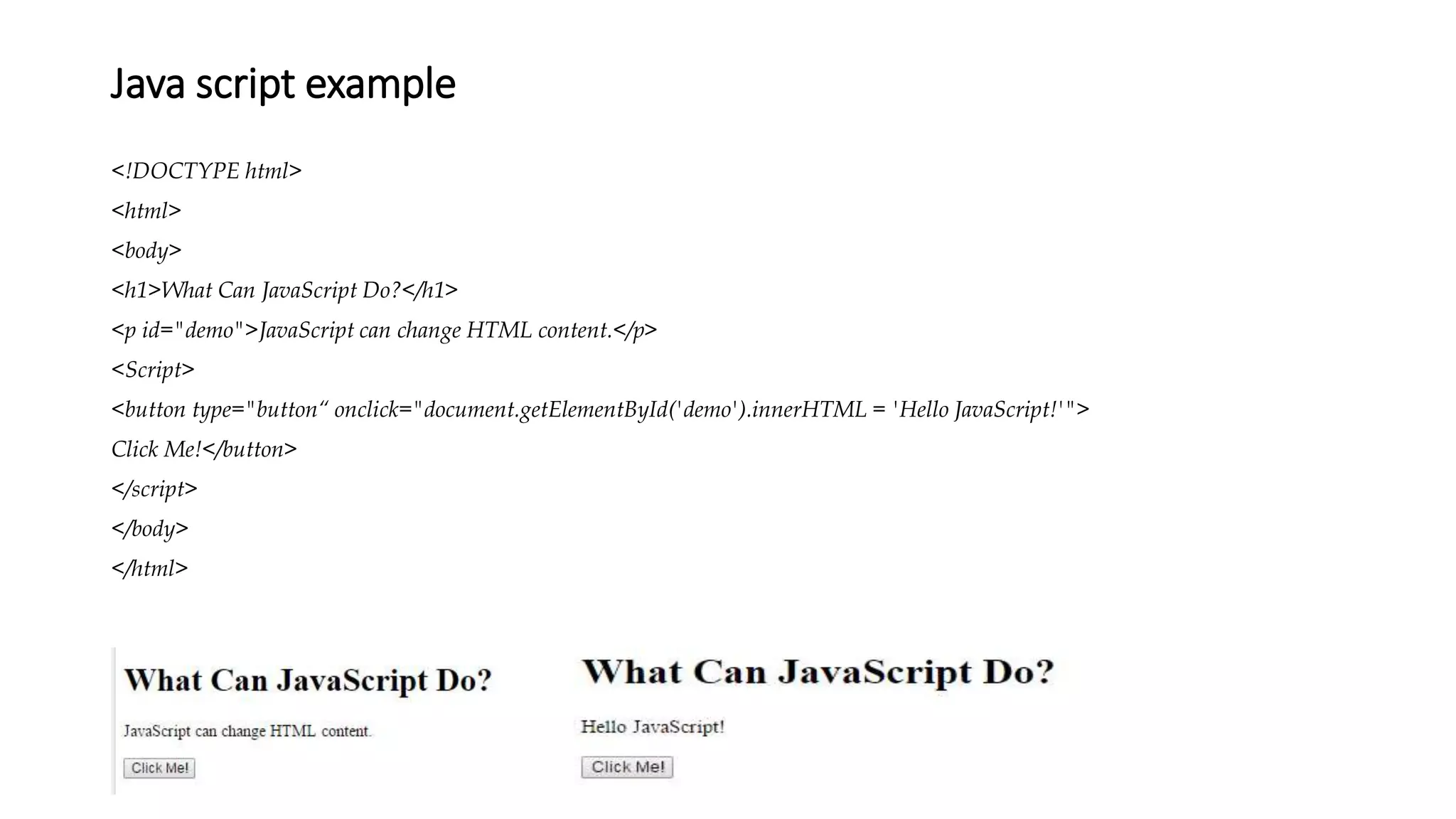 Java script example
<!DOCTYPE html>
<html>
<body>
<h1>What Can JavaScript Do?</h1>
<p id="demo">JavaScript can change HTML content.</p>
<Script>
<button type="button“ onclick="document.getElementById('demo').innerHTML = 'Hello JavaScript!'">
Click Me!</button>
</script>
</body>
</html>
 