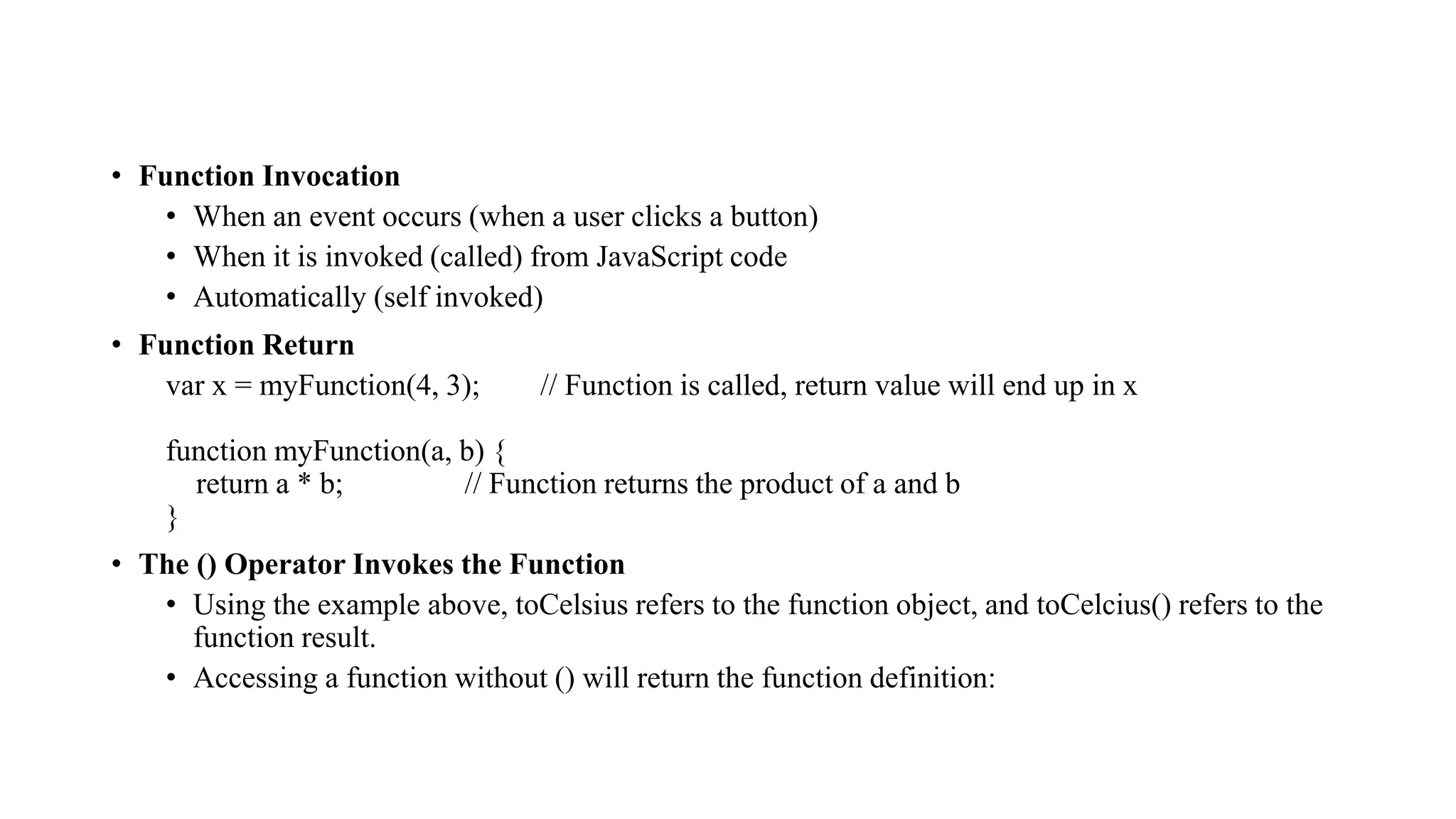 • Function Invocation
• When an event occurs (when a user clicks a button)
• When it is invoked (called) from JavaScript code
• Automatically (self invoked)
• Function Return
var x = myFunction(4, 3); // Function is called, return value will end up in x
function myFunction(a, b) {
return a * b; // Function returns the product of a and b
}
• The () Operator Invokes the Function
• Using the example above, toCelsius refers to the function object, and toCelcius() refers to the
function result.
• Accessing a function without () will return the function definition:
 