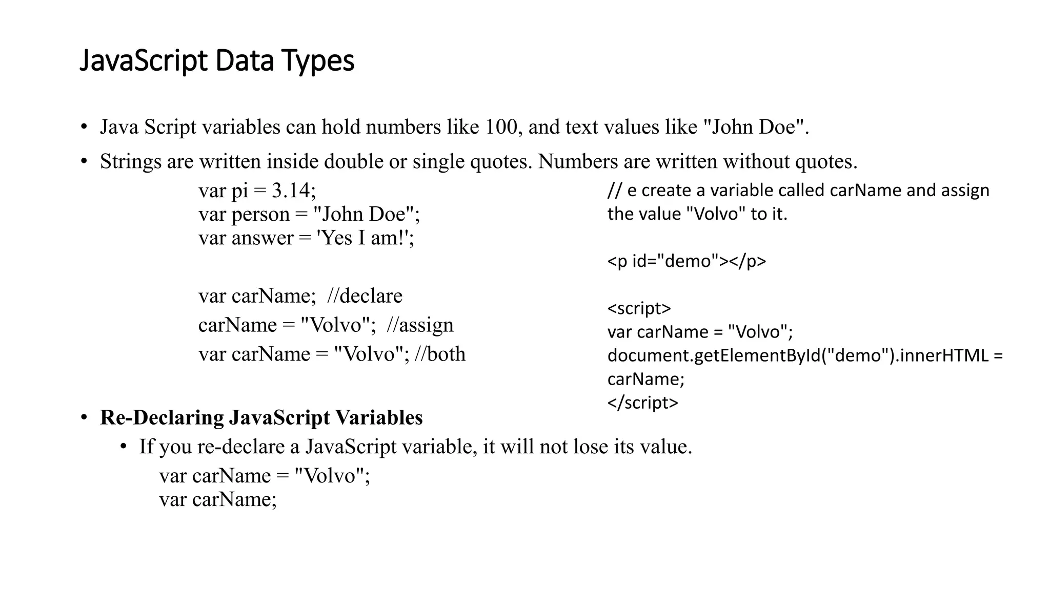 JavaScript Data Types
• Java Script variables can hold numbers like 100, and text values like "John Doe".
• Strings are written inside double or single quotes. Numbers are written without quotes.
var pi = 3.14;
var person = "John Doe";
var answer = 'Yes I am!';
var carName; //declare
carName = "Volvo"; //assign
var carName = "Volvo"; //both
• Re-Declaring JavaScript Variables
• If you re-declare a JavaScript variable, it will not lose its value.
var carName = "Volvo";
var carName;
// e create a variable called carName and assign
the value "Volvo" to it.
<p id="demo"></p>
<script>
var carName = "Volvo";
document.getElementById("demo").innerHTML =
carName;
</script>
 