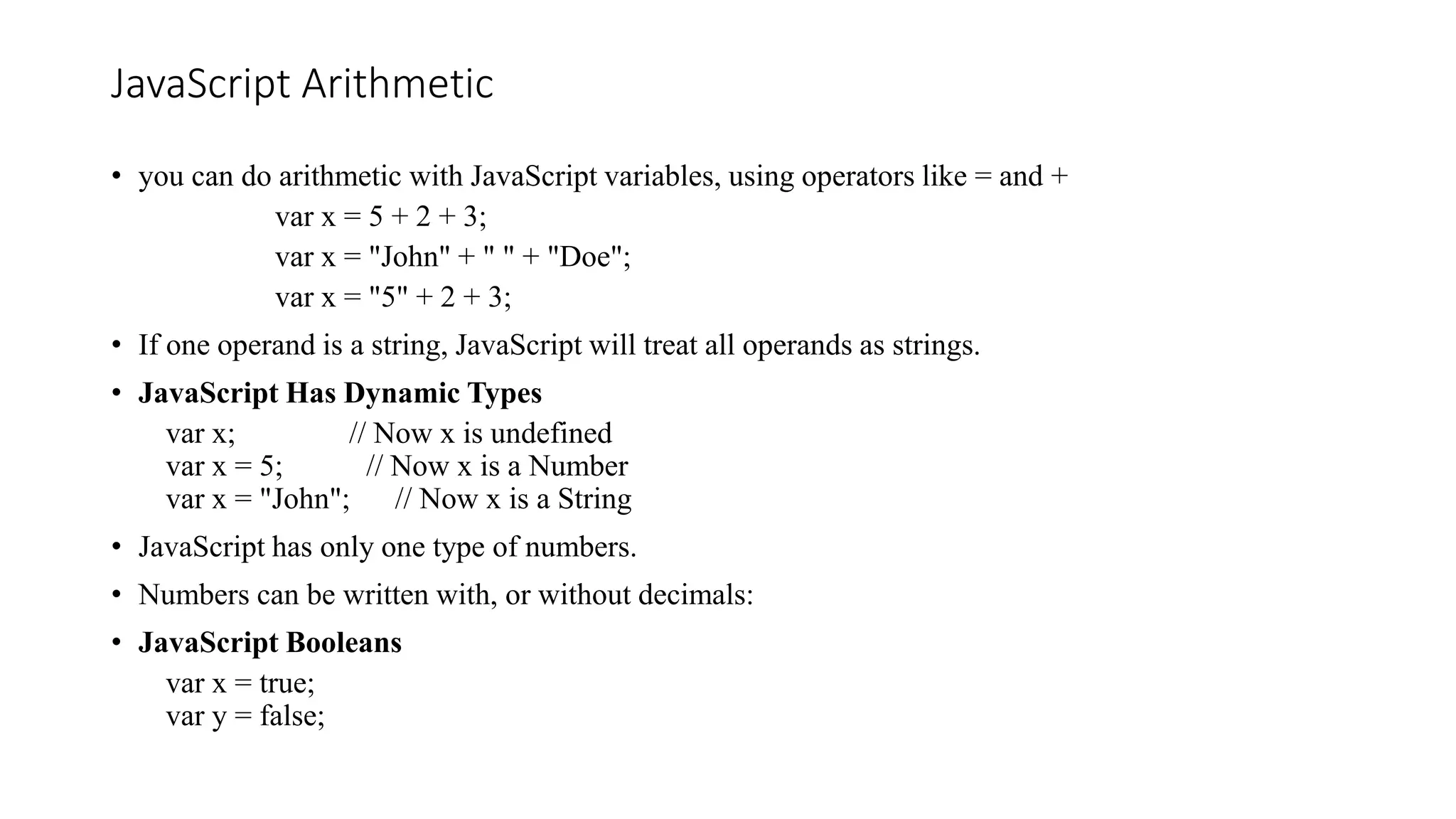 JavaScript Arithmetic
• you can do arithmetic with JavaScript variables, using operators like = and +
var x = 5 + 2 + 3;
var x = "John" + " " + "Doe";
var x = "5" + 2 + 3;
• If one operand is a string, JavaScript will treat all operands as strings.
• JavaScript Has Dynamic Types
var x; // Now x is undefined
var x = 5; // Now x is a Number
var x = "John"; // Now x is a String
• JavaScript has only one type of numbers.
• Numbers can be written with, or without decimals:
• JavaScript Booleans
var x = true;
var y = false;
 