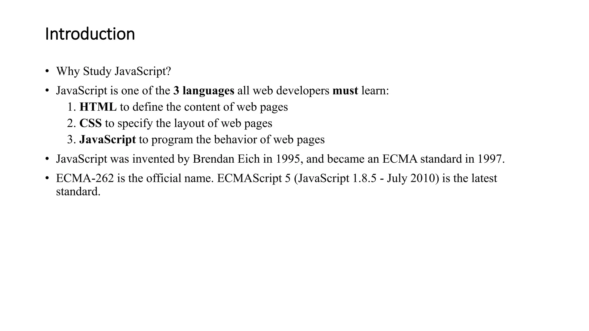 Introduction
• Why Study JavaScript?
• JavaScript is one of the 3 languages all web developers must learn:
1. HTML to define the content of web pages
2. CSS to specify the layout of web pages
3. JavaScript to program the behavior of web pages
• JavaScript was invented by Brendan Eich in 1995, and became an ECMA standard in 1997.
• ECMA-262 is the official name. ECMAScript 5 (JavaScript 1.8.5 - July 2010) is the latest
standard.
 